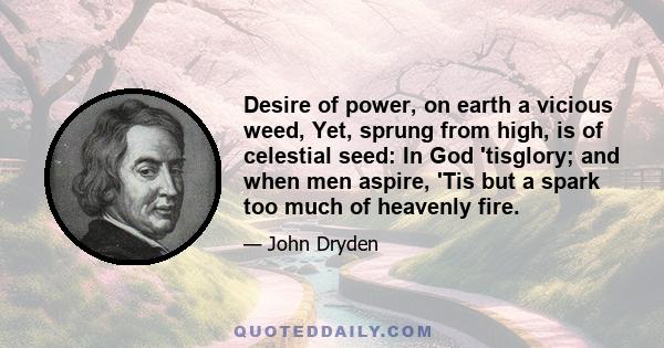 Desire of power, on earth a vicious weed, Yet, sprung from high, is of celestial seed: In God 'tisglory; and when men aspire, 'Tis but a spark too much of heavenly fire.