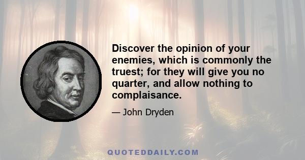 Discover the opinion of your enemies, which is commonly the truest; for they will give you no quarter, and allow nothing to complaisance.