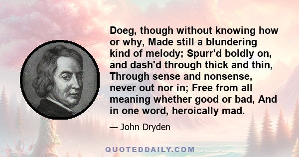 Doeg, though without knowing how or why, Made still a blundering kind of melody; Spurr'd boldly on, and dash'd through thick and thin, Through sense and nonsense, never out nor in; Free from all meaning whether good or