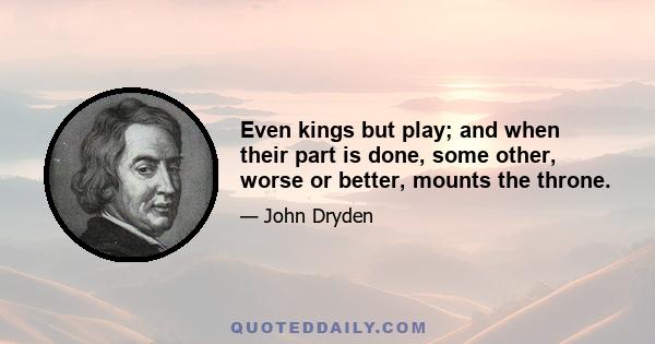 Even kings but play; and when their part is done, some other, worse or better, mounts the throne.