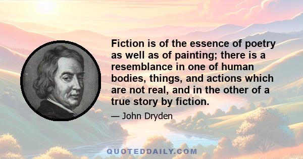 Fiction is of the essence of poetry as well as of painting; there is a resemblance in one of human bodies, things, and actions which are not real, and in the other of a true story by fiction.