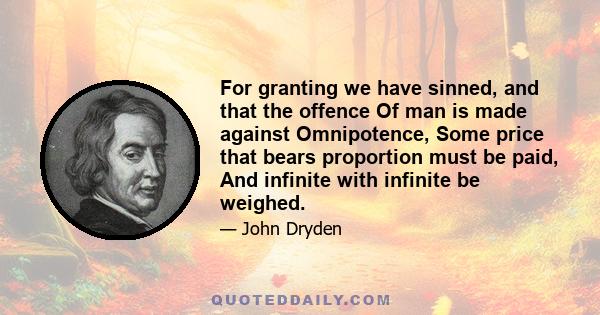 For granting we have sinned, and that the offence Of man is made against Omnipotence, Some price that bears proportion must be paid, And infinite with infinite be weighed.