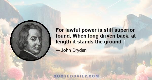 For lawful power is still superior found, When long driven back, at length it stands the ground.