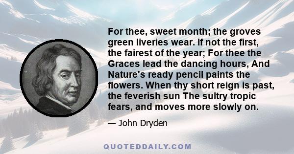 For thee, sweet month; the groves green liveries wear. If not the first, the fairest of the year; For thee the Graces lead the dancing hours, And Nature's ready pencil paints the flowers. When thy short reign is past,