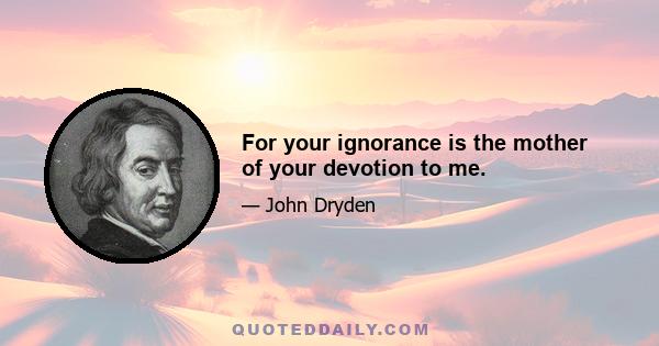 For your ignorance is the mother of your devotion to me.