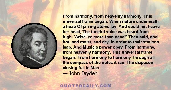 From harmony, from heavenly harmony, This universal frame began: When nature underneath a heap Of jarring atoms lay, And could not heave her head, The tuneful voice was heard from high, 'Arise, ye more than dead!' Then