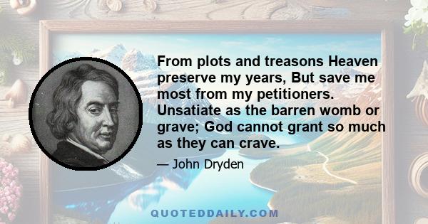 From plots and treasons Heaven preserve my years, But save me most from my petitioners. Unsatiate as the barren womb or grave; God cannot grant so much as they can crave.