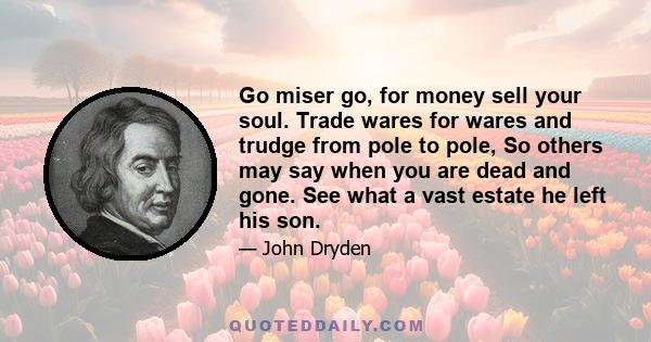 Go miser go, for money sell your soul. Trade wares for wares and trudge from pole to pole, So others may say when you are dead and gone. See what a vast estate he left his son.