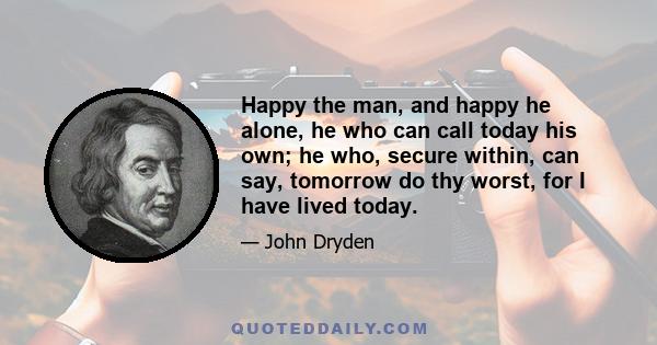 Happy the man, and happy he alone, he who can call today his own; he who, secure within, can say, tomorrow do thy worst, for I have lived today.