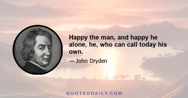 Happy the man, and happy he alone, he, who can call today his own.