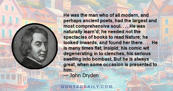 He was the man who of all modern, and perhaps ancient poets, had the largest and most comprehensive soul. . . . He was naturally learn'd; he needed not the spectacles of books to read Nature; he looked inwards, and