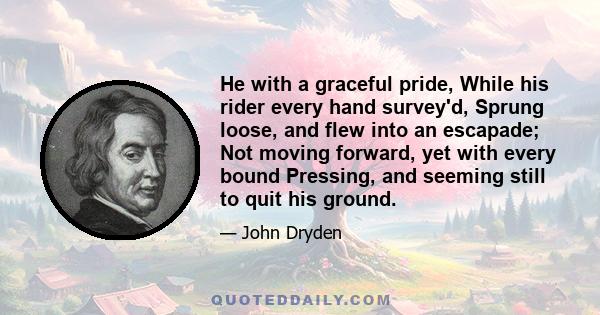 He with a graceful pride, While his rider every hand survey'd, Sprung loose, and flew into an escapade; Not moving forward, yet with every bound Pressing, and seeming still to quit his ground.