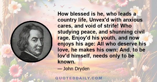 How blessed is he, who leads a country life, Unvex'd with anxious cares, and void of strife! Who studying peace, and shunning civil rage, Enjoy'd his youth, and now enjoys his age: All who deserve his love, he makes his 