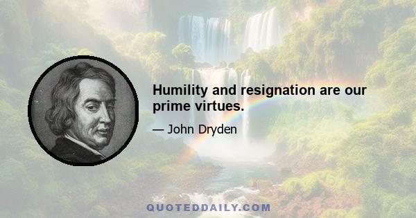 Humility and resignation are our prime virtues.