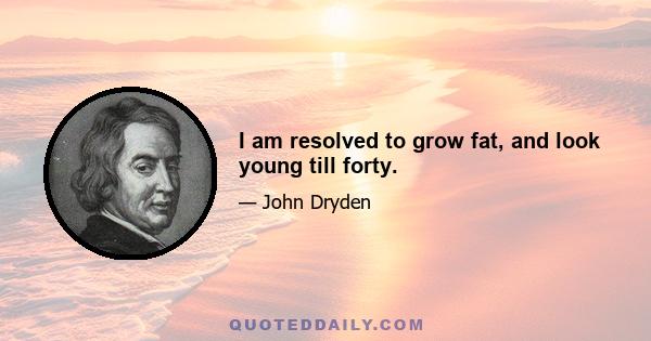 I am resolved to grow fat, and look young till forty.