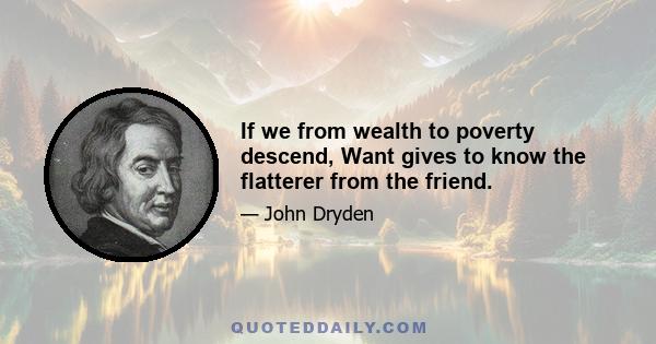 If we from wealth to poverty descend, Want gives to know the flatterer from the friend.