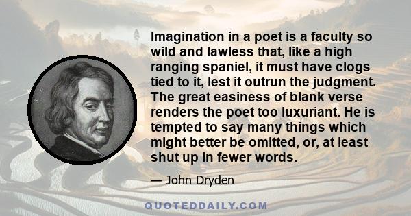 Imagination in a poet is a faculty so wild and lawless that, like a high ranging spaniel, it must have clogs tied to it, lest it outrun the judgment. The great easiness of blank verse renders the poet too luxuriant. He