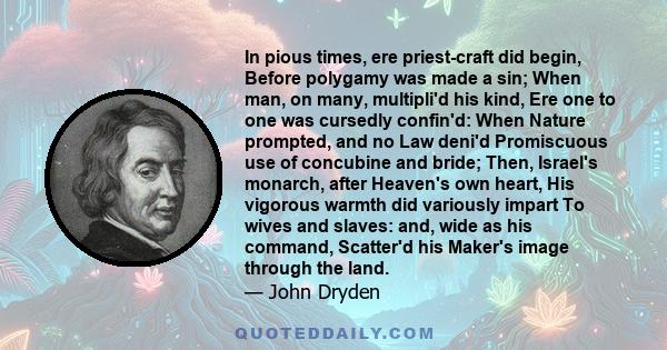 In pious times, ere priest-craft did begin, Before polygamy was made a sin; When man, on many, multipli'd his kind, Ere one to one was cursedly confin'd: When Nature prompted, and no Law deni'd Promiscuous use of