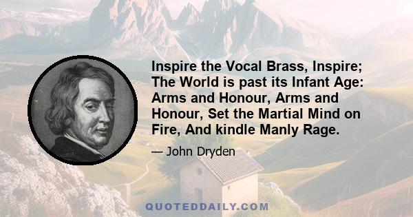 Inspire the Vocal Brass, Inspire; The World is past its Infant Age: Arms and Honour, Arms and Honour, Set the Martial Mind on Fire, And kindle Manly Rage.