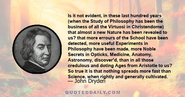 Is it not evident, in these last hundred years (when the Study of Philosophy has been the business of all the Virtuosi in Christendome) that almost a new Nature has been revealed to us? that more errours of the School