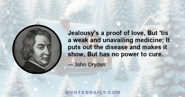 Jealousy's a proof of love, But 'tis a weak and unavailing medicine; It puts out the disease and makes it show, But has no power to cure.