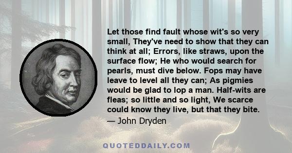 Let those find fault whose wit's so very small, They've need to show that they can think at all; Errors, like straws, upon the surface flow; He who would search for pearls, must dive below. Fops may have leave to level