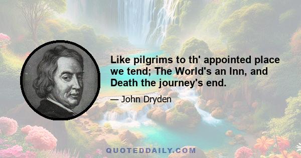 Like pilgrims to th' appointed place we tend; The World's an Inn, and Death the journey's end.