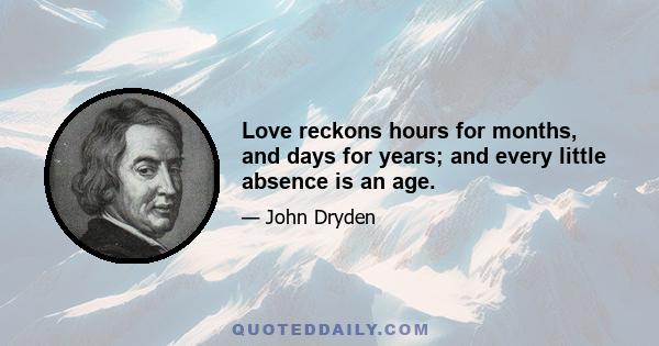 Love reckons hours for months, and days for years; and every little absence is an age.