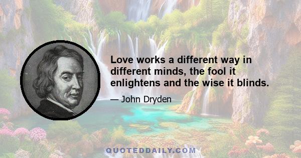 Love works a different way in different minds, the fool it enlightens and the wise it blinds.