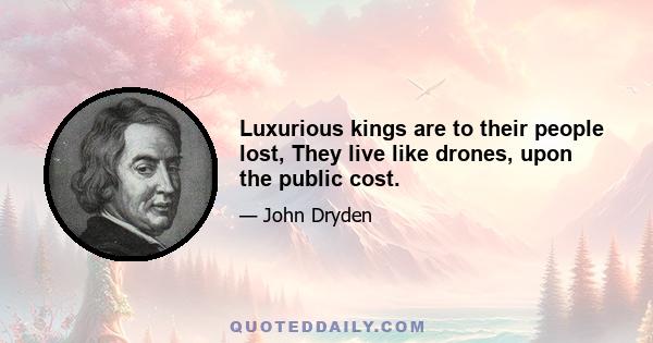 Luxurious kings are to their people lost, They live like drones, upon the public cost.