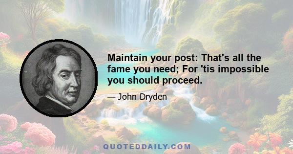 Maintain your post: That's all the fame you need; For 'tis impossible you should proceed.