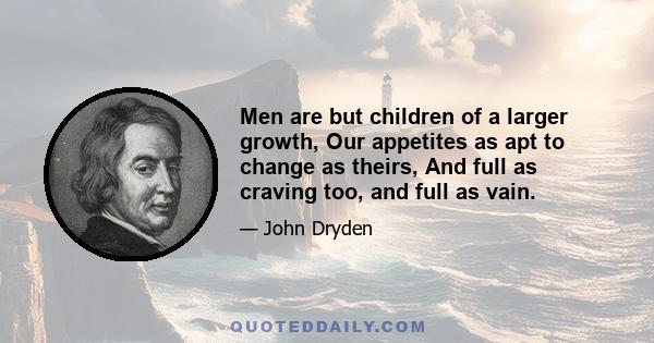 Men are but children of a larger growth, Our appetites as apt to change as theirs, And full as craving too, and full as vain.