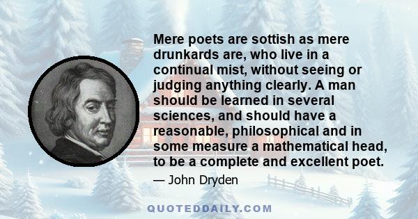 Mere poets are sottish as mere drunkards are, who live in a continual mist, without seeing or judging anything clearly. A man should be learned in several sciences, and should have a reasonable, philosophical and in