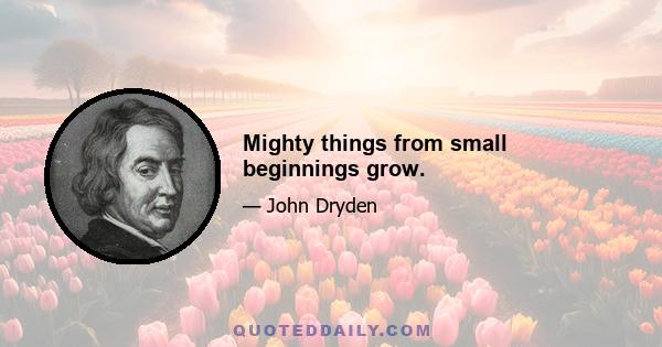 Mighty things from small beginnings grow.