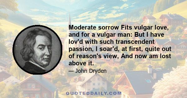 Moderate sorrow Fits vulgar love, and for a vulgar man: But I have lov'd with such transcendent passion, I soar'd, at first, quite out of reason's view, And now am lost above it.