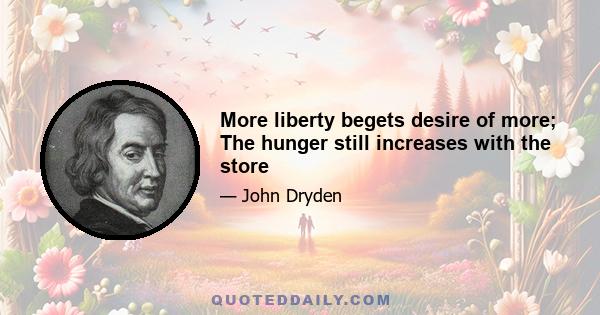 More liberty begets desire of more; The hunger still increases with the store