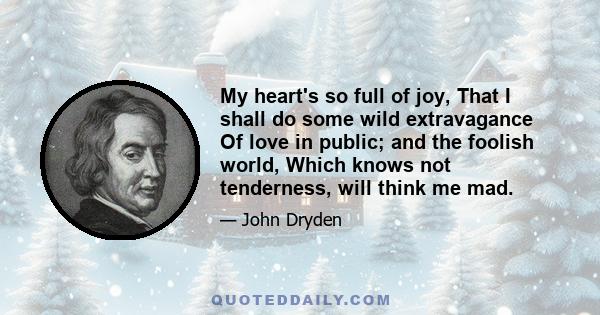 My heart's so full of joy, That I shall do some wild extravagance Of love in public; and the foolish world, Which knows not tenderness, will think me mad.