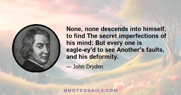 None, none descends into himself, to find The secret imperfections of his mind: But every one is eagle-ey'd to see Another's faults, and his deformity.