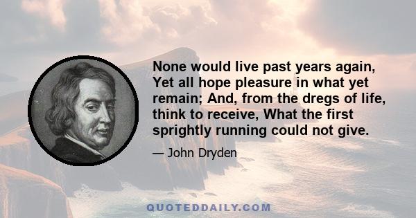 None would live past years again, Yet all hope pleasure in what yet remain; And, from the dregs of life, think to receive, What the first sprightly running could not give.