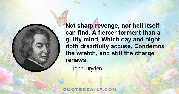 Not sharp revenge, nor hell itself can find, A fiercer torment than a guilty mind, Which day and night doth dreadfully accuse, Condemns the wretch, and still the charge renews.