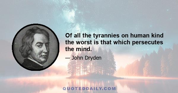 Of all the tyrannies on human kind the worst is that which persecutes the mind.