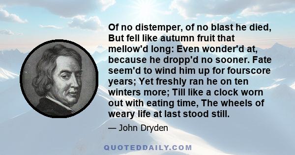 Of no distemper, of no blast he died, But fell like autumn fruit that mellow'd long: Even wonder'd at, because he dropp'd no sooner. Fate seem'd to wind him up for fourscore years; Yet freshly ran he on ten winters