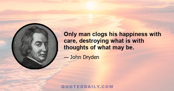 Only man clogs his happiness with care, destroying what is with thoughts of what may be.