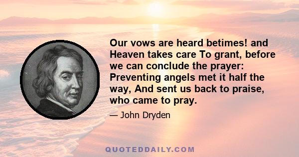 Our vows are heard betimes! and Heaven takes care To grant, before we can conclude the prayer: Preventing angels met it half the way, And sent us back to praise, who came to pray.