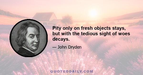 Pity only on fresh objects stays, but with the tedious sight of woes decays.