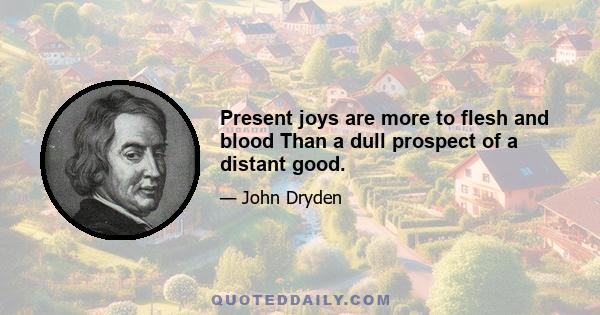 Present joys are more to flesh and blood Than a dull prospect of a distant good.