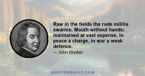 Raw in the fields the rude militia swarms, Mouth without hands; maintained at vast expense, In peace a charge, in war a weak defence.