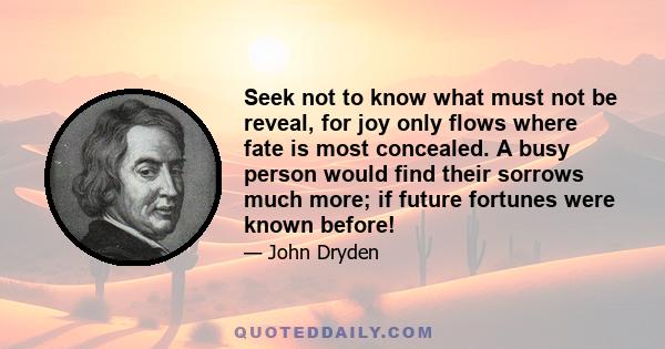 Seek not to know what must not be reveal, for joy only flows where fate is most concealed. A busy person would find their sorrows much more; if future fortunes were known before!