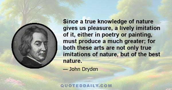 Since a true knowledge of nature gives us pleasure, a lively imitation of it, either in poetry or painting, must produce a much greater; for both these arts are not only true imitations of nature, but of the best nature.