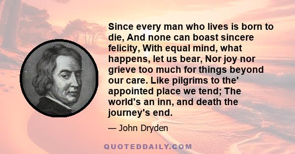 Since every man who lives is born to die, And none can boast sincere felicity, With equal mind, what happens, let us bear, Nor joy nor grieve too much for things beyond our care. Like pilgrims to the' appointed place we 